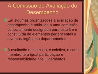 A Comissão de Avaliação do Desempenho Em algumas organizações a avaliação de desempenho é atribuída a uma comissão especialmente designada para este fim e constituída de elementos pertencentes a diversos órgãos ou departamentos.  A avaliação neste caso, é coletiva, e cada membro terá igual participação e responsabilidade nos julgamentos.  