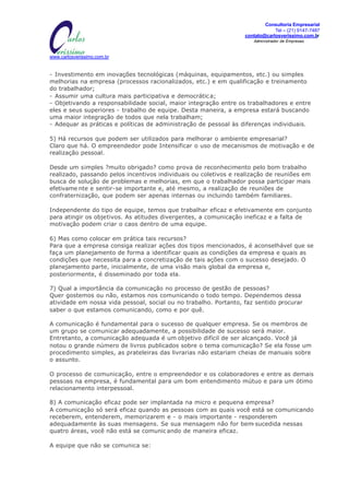 Consultoria Empresarial
                                              MISSÃO:                                      Tel – (21) 9147-7487
                         Transformar informações em conhecimento, para gerar   contato@carlosverissimo.com.br
                                 oportunidades e ações de SUCES$O.                Administrador de Empresas



www.carlosverissimo.com.br


- Investimento em inovações tecnológicas (máquinas, equipamentos, etc.) ou simples
melhorias na empresa (processos racionalizados, etc.) e em qualificação e treinamento
do trabalhador;
- Assumir uma cultura mais participativa e democrátic a;
- Objetivando a responsabilidade social, maior integração entre os trabalhadores e entre
eles e seus superiores - trabalho de equipe. Desta maneira, a empresa estará buscando
uma maior integração de todos que nela trabalham;
- Adequar as práticas e políticas de administração de pessoal às diferenças individuais.

5) Há recursos que podem ser utilizados para melhorar o ambiente empresarial?
Claro que há. O empreendedor pode Intensificar o uso de mecanismos de motivação e de
realização pessoal.

Desde um simples ?muito obrigado? como prova de reconhecimento pelo bom trabalho
realizado, passando pelos incentivos individuais ou coletivos e realização de reuniões em
busca de solução de problemas e melhorias, em que o trabalhador possa participar mais
efetivame nte e sentir-se importante e, até mesmo, a realização de reuniões de
confraternização, que podem ser apenas internas ou incluindo também familiares.

Independente do tipo de equipe, temos que trabalhar eficaz e efetivamente em conjunto
para atingir os objetivos. As atitudes divergentes, a comunicação ineficaz e a falta de
motivação podem criar o caos dentro de uma equipe.

6) Mas como colocar em prática tais recursos?
Para que a empresa consiga realizar ações dos tipos mencionados, é aconselhável que se
faça um planejamento de forma a identificar quais as condições da empresa e quais as
condições que necessita para a concretização de tais ações com o sucesso desejado. O
planejamento parte, inicialmente, de uma visão mais global da empresa e,
posteriormente, é disseminado por toda ela.

7) Qual a importância da comunicação no processo de gestão de pessoas?
Quer gostemos ou não, estamos nos comunicando o todo tempo. Dependemos dessa
atividade em nossa vida pessoal, social ou no trabalho. Portanto, faz sentido procurar
saber o que estamos comunicando, como e por quê.

A comunicação é fundamental para o sucesso de qualquer empresa. Se os membros de
um grupo se comunicar adequadamente, a possibilidade de sucesso será maior.
Entretanto, a comunicação adequada é um objetivo difícil de ser alcançado. Você já
notou o grande número de livros publicados sobre o tema comunicação? Se ela fosse um
procedimento simples, as prateleiras das livrarias não estariam cheias de manuais sobre
o assunto.

O processo de comunicação, entre o empreendedor e os colaboradores e entre as demais
pessoas na empresa, é fundamental para um bom entendimento mútuo e para um ótimo
relacionamento interpessoal.

8) A comunicação eficaz pode ser implantada na micro e pequena empresa?
A comunicação só será eficaz quando as pessoas com as quais você está se comunicando
receberem, entenderem, memorizarem e - o mais importante - responderem
adequadamente às suas mensagens. Se sua mensagem não for bem     -sucedida nessas
quatro áreas, você não está se comunic ando de maneira eficaz.

A equipe que não se comunica se:
 