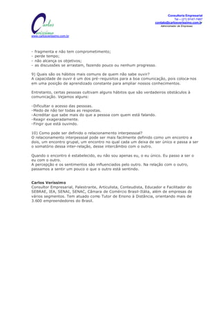 Consultoria Empresarial
                                              MISSÃO:                                      Tel – (21) 9147-7487
                         Transformar informações em conhecimento, para gerar   contato@carlosverissimo.com.br
                                 oportunidades e ações de SUCES$O.                Administrador de Empresas



www.carlosverissimo.com.br




-   fragmenta e não tem comprometimento;
-   perde tempo;
-   não alcança os objetivos;
-   as discussões se arrastam, fazendo pouco ou nenhum progresso.

9) Quais são os hábitos mais comuns de quem não sabe ouvir?
A capacidade de ouvir é um dos pré-requisitos para a boa comunicação, pois coloca-nos
em uma posição de aprendizado constante para ampliar nossos conhecimentos.

Entretanto, certas pessoas cultivam alguns hábitos que são verdadeiros obstáculos à
comunicação. Vejamos alguns:

-Dificultar o acesso das pessoas.
-Medo de não ter todas as respostas.
-Acreditar que sabe mais do que a pessoa com quem está falando.
-Reagir exageradamente.
-Fingir que está ouvindo.

10) Como pode ser definido o relacionamento interpessoal?
O relacionamento interpessoal pode ser mais facilmente definido como um encontro a
dois, um encontro grupal, um encontro no qual cada um deixa de ser único e passa a ser
o somatório dessa inter-relação, desse intercâmbio com o outro.

Quando o encontro é estabelecido, eu não sou apenas eu, o eu único. Eu passo a ser o
eu com o outro.
A percepção e os sentimentos são influenciados pelo outro. Na relação com o outro,
passamos a sentir um pouco o que o outro está sentindo.


Carlos Veríssimo
Consultor Empresarial, Palestrante, Articulista, Conteudista, Educador e Facilitador do
SEBRAE, IEA, SENAI, SENAC, Câmara de Comércio Brasil-Itália, além de empresas de
vários segmentos. Tem atuado como Tutor de Ensino à Distância, orientando mais de
3.600 empreendedores do Brasil.
 