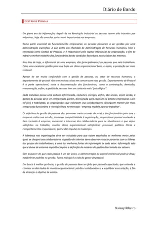 Diário de Bordo

 GESTÃO DE PESSOAS



Em plena era da informação, depois de na Revolução Industrial as pessoas terem sido trocadas por
máquinas, hoje são uma das partes mais importantes nas empresas.

Como parte essencial do funcionamento empresarial, as pessoas passaram a ser geridas por uma
administração específica. A que antes era chamada de Administração de Recursos Humanos, hoje é
conhecida como Gestão de Pessoas, e é responsável pelo capital intelectual da organização, a fim de
extrair o melhor trabalho dos funcionários dando condições favoráveis para o labor dos mesmos.

Nos dias de hoje, o diferencial de uma empresa, são (principalmente) as pessoas que nela trabalham.
Cabe uma excelente gestão para que haja um clima organizacional bom, e assim, a produção ser mais
rentável.

Apesar de ser muito confundido com a gestão de pessoas, ou setor de recursos humanos, o
departamento de pessoal não tem muitas coisas em comum com essa gestão. Departamento de Pessoal
é a parte operacional, trata a documentação dos funcionários, como a contratação, demissão,
remuneração, enfim, a gestão de pessoas tem um contexto mais “psicológico”.

Cada indivíduo possui uma cultura diferenciada, costumes, crenças, enfim, são únicos, assim sendo, a
gestão de pessoas deve ser centralizada, porém, direcionada para cada um no âmbito empresarial. Com
tal foco e habilidade, as organizações que valorizam seus colaboradores conseguem manter por mais
tempo cada funcionário e vira referência no mercado: “empresa modelo para se trabalhar”.

Os objetivos da gestão de pessoas são: promover meios através do serviço dos funcionários para que a
empresa realize sua missão; promover competitividade à organização; proporcionar pessoal motivado e
bem treinado à empresa; aumentar o interesse dos colaboradores para se atualizarem e que sejam
satisfeitos no trabalho; manter clima organizacional satisfatório; promover políticas éticas e
comportamentos responsáveis; gerir e dar impulso às mudanças.

A liderança nas organizações deve ser estudada para que sejam escolhidos os melhores meios pelos
quais se chegará aos colaboradores. A gestão de talentos deve observar e traçar parcerias com os líderes
dos grupos de trabalhadores, é uma das melhores fontes de informação de cada setor. Informação esta
que é chave de extrema importância para a definição de modelos de gestão direcionada aos setores.

Sem esquecer de que cada pessoa é um ser único, a administração do capital intelectual pode (e deve)
estabelecer padrões na gestão. Torna mais fácil a vida do gestor de pessoal.

Em busca à melhor gerência, a gestão de pessoas deve ser feita por pessoal capacitado, que entende e
conhece os dois lados do mundo organizacional: patrão e colaboradores, e equilibrar essa relação, a fim
de alcançar o objetivo de ambos.




                                                                                     Naiany Ribeiro
 