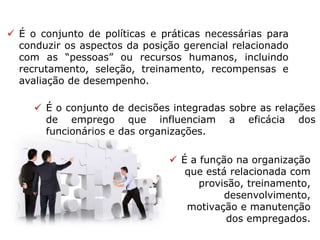  É o conjunto de políticas e práticas necessárias para
conduzir os aspectos da posição gerencial relacionado
com as “pessoas” ou recursos humanos, incluindo
recrutamento, seleção, treinamento, recompensas e
avaliação de desempenho.
 É o conjunto de decisões integradas sobre as relações
de emprego que influenciam a eficácia dos
funcionários e das organizações.
 É a função na organização
que está relacionada com
provisão, treinamento,
desenvolvimento,
motivação e manutenção
dos empregados.
 