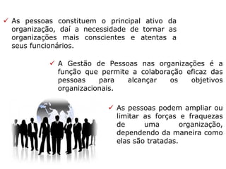  As pessoas constituem o principal ativo da
organização, daí a necessidade de tornar as
organizações mais conscientes e atentas a
seus funcionários.
 A Gestão de Pessoas nas organizações é a
função que permite a colaboração eficaz das
pessoas para alcançar os objetivos
organizacionais.
 As pessoas podem ampliar ou
limitar as forças e fraquezas
de uma organização,
dependendo da maneira como
elas são tratadas.
 