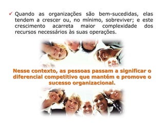  Quando as organizações são bem-sucedidas, elas
tendem a crescer ou, no mínimo, sobreviver; e este
crescimento acarreta maior complexidade dos
recursos necessários às suas operações.
Nesse contexto, as pessoas passam a significar o
diferencial competitivo que mantém e promove o
sucesso organizacional.
 