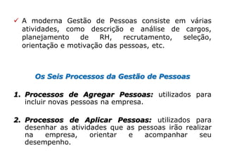 Os Seis Processos da Gestão de Pessoas
1. Processos de Agregar Pessoas: utilizados para
incluir novas pessoas na empresa.
2. Processos de Aplicar Pessoas: utilizados para
desenhar as atividades que as pessoas irão realizar
na empresa, orientar e acompanhar seu
desempenho.
 A moderna Gestão de Pessoas consiste em várias
atividades, como descrição e análise de cargos,
planejamento de RH, recrutamento, seleção,
orientação e motivação das pessoas, etc.
 