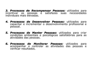 3. Processos de Recompensar Pessoas: utilizados para
incentivar as pessoas e satisfazes suas necessidades
individuais mais elevadas.
4. Processos de Desenvolver Pessoas: utilizados para
capacitar e incrementar o desenvolvimento profissional e
pessoal.
5. Processos de Manter Pessoas: utilizados para criar
condições ambientais e psicológicas satisfatórias para as
atividades das pessoas.
6. Processos de Monitorar Pessoas: utilizados para
acompanhar e controlar as atividades das pessoas e
verificar resultados.
 
