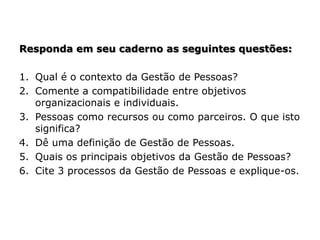 Responda em seu caderno as seguintes questões:
1. Qual é o contexto da Gestão de Pessoas?
2. Comente a compatibilidade entre objetivos
organizacionais e individuais.
3. Pessoas como recursos ou como parceiros. O que isto
significa?
4. Dê uma definição de Gestão de Pessoas.
5. Quais os principais objetivos da Gestão de Pessoas?
6. Cite 3 processos da Gestão de Pessoas e explique-os.
 
