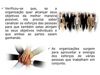  Verificou-se que, se a
organização quer alcançar seus
objetivos da melhor maneira
possível, ela precisa saber
canalizar os esforços das pessoas
para que também estas atinjam
os seus objetivos individuais e
que ambas as partes saiam
ganhando.
 As organizações surgem
para aproveitar a sinergia
dos esforços de várias
pessoas que trabalham em
conjunto.
 
