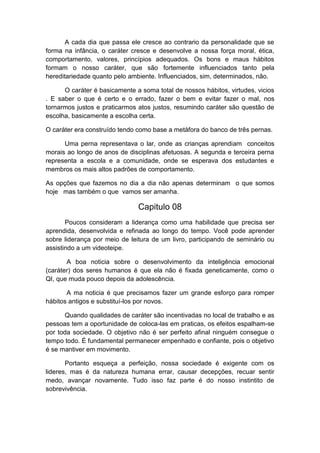 A cada dia que passa ele cresce ao contrario da personalidade que se
forma na infância, o caráter cresce e desenvolve a nossa força moral, ética,
comportamento, valores, princípios adequados. Os bons e maus hábitos
formam o nosso caráter, que são fortemente influenciados tanto pela
hereditariedade quanto pelo ambiente. Influenciados, sim, determinados, não.
O caráter é basicamente a soma total de nossos hábitos, virtudes, vicios
. E saber o que é certo e o errado, fazer o bem e evitar fazer o mal, nos
tornarmos justos e praticarmos atos justos, resumindo caráter são questão de
escolha, basicamente a escolha certa.
O caráter era construído tendo como base a metáfora do banco de três pernas.
Uma perna representava o lar, onde as crianças aprendiam conceitos
morais ao longo de anos de disciplinas afetuosas. A segunda e terceira perna
representa a escola e a comunidade, onde se esperava dos estudantes e
membros os mais altos padrões de comportamento.
As opções que fazemos no dia a dia não apenas determinam o que somos
hoje mas também o que vamos ser amanha.

Capitulo 08
Poucos consideram a liderança como uma habilidade que precisa ser
aprendida, desenvolvida e refinada ao longo do tempo. Você pode aprender
sobre liderança por meio de leitura de um livro, participando de seminário ou
assistindo a um videoteipe.
A boa noticia sobre o desenvolvimento da inteligência emocional
(caráter) dos seres humanos é que ela não é fixada geneticamente, como o
QI, que muda pouco depois da adolescência.
A ma noticia é que precisamos fazer um grande esforço para romper
hábitos antigos e substituí-los por novos.
Quando qualidades de caráter são incentivadas no local de trabalho e as
pessoas tem a oportunidade de coloca-las em praticas, os efeitos espalham-se
por toda sociedade. O objetivo não é ser perfeito afinal ninguém consegue o
tempo todo. É fundamental permanecer empenhado e confiante, pois o objetivo
é se mantiver em movimento.
Portanto esqueça a perfeição, nossa sociedade é exigente com os
lideres, mas é da natureza humana errar, causar decepções, recuar sentir
medo, avançar novamente. Tudo isso faz parte é do nosso instintito de
sobrevivência.

 