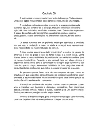 Capitulo 09
A motivação é um componente importante da liderança. Toda ação cria
uma ação, ações impulsionadas pelas consequências, cria se uma reação.
A verdadeira motivação consiste em manter a pessoa entusiasmada
querendo agir, dar o melhor de si a equipe. Motivar é influenciar e inspirar a
ação. Não é só o dinheiro, benefícios, presentes, e etc. Que motiva as pessoas
é gostar do que faz poder compartilhar suas alegrias, sonhos, pesares,
preocupações, e você sentir seguro no ambiente de trabalho, ter alto estima
etc.
Os seres humanos tem um profundo anseio por significado e propósito
em sua vida, e retribuição a quem os ajuda a conseguir essa necessidade.
Essa necessidade é a maior motivação do homem.
O líder precisa assumir esse lado “missionário” e mostrar os valores da
empresa, o que ela preza o que ela tenta realizar e a quem serve. Como
lideres, temos a responsabilidade de providenciar um ambiente saudável para
os nossos funcionários. Respeite o seu pessoal, faça um elogio sincero e
especifico, saiba a hora certa e como fazer esse elogio. Seja o primeiro a dar
bom dia, quando chega,, desenvolva habilidade de fazer perguntas, mas não
perguntas idiotas, inteligentes que motive o pessoal a buscar as respostas.
As pessoas querem fazer parte de uma empresa de que posam se
orgulhar, em que os padrões para admissão e as expectativas cotidianas sejam
elevadas, e as pessoas fiquem felizes quando vão para casa a noite porque se
sentem fazendo a coisa certa, o que gosta.
Constrói um ambiente de trabalho positivo, onde as pessoas podem
viver e trabalhar sem barreiras e distrações necessárias. Sem diferenciais
sociais, políticas, étnicas, raciais e outras, superam pelo um objetivo maior.
Ensina pelo exemplo, corrija o errado, elogia o certo.
Motiva a si mesmo sempre, pois a verdadeira motivação vem de dentro
para fora, depois motive seus companheiros, colegas, parceiros etc.

.

 
