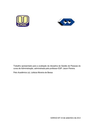 Trabalho apresentado para a avaliação da disciplina de Gestão de Pessoas do
curso de Administração, administrada pelo professor ESP: Jazon Pereira.
Pelo Acadêmico (a): Juliézia Moreira de Bessa

SORRISO-MT 24 de setembro de 2013

 