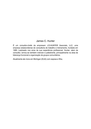 James C. Hunter
É um consultor-chefe da empresam J.D.HUNTER Associats, LLC, uma
empresa estadunidense de consultoria de trabalho e treinamento, fundada em
1985. Lastreado nos anos de sua experiência profissional, Hunter, alem de
consultor, tornou-se também instrutor e palestrante, principalmente na área de
liderança funcional e organização de grupos comunitários.
Atualmente ele mora em Michigan (EUA) com esposa e filha.

 