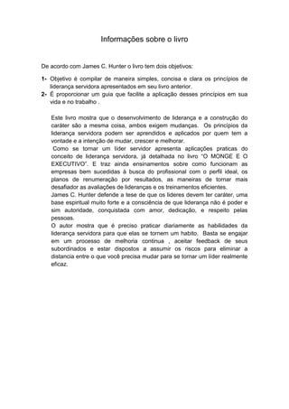 Informações sobre o livro

De acordo com James C. Hunter o livro tem dois objetivos:
1- Objetivo é compilar de maneira simples, concisa e clara os princípios de
liderança servidora apresentados em seu livro anterior.
2- É proporcionar um guia que facilite a aplicação desses princípios em sua
vida e no trabalho .
Este livro mostra que o desenvolvimento de liderança e a construção do
caráter são a mesma coisa, ambos exigem mudanças. Os princípios da
liderança servidora podem ser aprendidos e aplicados por quem tem a
vontade e a intenção de mudar, crescer e melhorar.
Como se tornar um líder servidor apresenta aplicações praticas do
conceito de liderança servidora, já detalhada no livro “O MONGE E O
EXECUTIVO”. E traz ainda ensinamentos sobre como funcionam as
empresas bem sucedidas à busca do profissional com o perfil ideal, os
planos de renumeração por resultados, as maneiras de tornar mais
desafiador as avaliações de lideranças e os treinamentos eficientes.
James C. Hunter defende a tese de que os lideres devem ter caráter, uma
base espiritual muito forte e a consciência de que liderança não é poder e
sim autoridade, conquistada com amor, dedicação, e respeito pelas
pessoas.
O autor mostra que é preciso praticar diariamente as habilidades da
liderança servidora para que elas se tornem um habito. Basta se engajar
em um processo de melhoria continua , aceitar feedback de seus
subordinados e estar dispostos a assumir os riscos para eliminar a
distancia entre o que você precisa mudar para se tornar um líder realmente
eficaz.

 