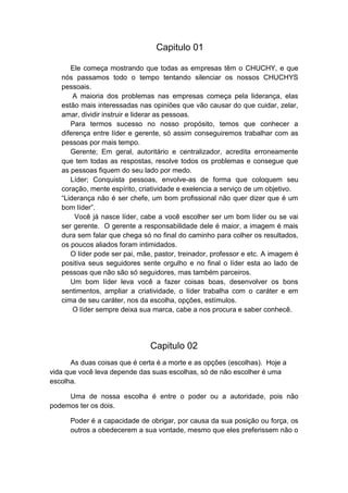 Capitulo 01
Ele começa mostrando que todas as empresas têm o CHUCHY, e que
nós passamos todo o tempo tentando silenciar os nossos CHUCHYS
pessoais.
A maioria dos problemas nas empresas começa pela liderança, elas
estão mais interessadas nas opiniões que vão causar do que cuidar, zelar,
amar, dividir instruir e liderar as pessoas.
Para termos sucesso no nosso propósito, temos que conhecer a
diferença entre líder e gerente, só assim conseguiremos trabalhar com as
pessoas por mais tempo.
Gerente; Em geral, autoritário e centralizador, acredita erroneamente
que tem todas as respostas, resolve todos os problemas e consegue que
as pessoas fiquem do seu lado por medo.
Líder; Conquista pessoas, envolve-as de forma que coloquem seu
coração, mente espírito, criatividade e exelencia a serviço de um objetivo.
“Liderança não é ser chefe, um bom profissional não quer dizer que é um
bom líder”.
Você já nasce líder, cabe a você escolher ser um bom líder ou se vai
ser gerente. O gerente a responsabilidade dele é maior, a imagem é mais
dura sem falar que chega só no final do caminho para colher os resultados,
os poucos aliados foram intimidados.
O líder pode ser pai, mãe, pastor, treinador, professor e etc. A imagem é
positiva seus seguidores sente orgulho e no final o líder esta ao lado de
pessoas que não são só seguidores, mas também parceiros.
Um bom líder leva você a fazer coisas boas, desenvolver os bons
sentimentos, ampliar a criatividade, o líder trabalha com o caráter e em
cima de seu caráter, nos da escolha, opções, estímulos.
O líder sempre deixa sua marca, cabe a nos procura e saber conhecê.

Capitulo 02
As duas coisas que é certa é a morte e as opções (escolhas). Hoje a
vida que você leva depende das suas escolhas, só de não escolher é uma
escolha.
Uma de nossa escolha é entre o poder ou a autoridade, pois não
podemos ter os dois.
Poder é a capacidade de obrigar, por causa da sua posição ou força, os
outros a obedecerem a sua vontade, mesmo que eles preferissem não o

 