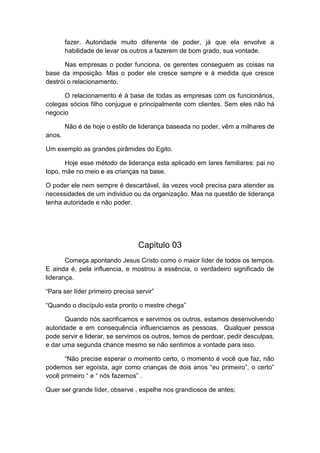 fazer. Autoridade muito diferente de poder, já que ela envolve a
habilidade de levar os outros a fazerem de bom grado, sua vontade.
Nas empresas o poder funciona, os gerentes conseguem as coisas na
base da imposição. Mas o poder ele cresce sempre e à medida que cresce
destrói o relacionamento.
O relacionamento é à base de todas as empresas com os funcionários,
colegas sócios filho conjugue e principalmente com clientes. Sem eles não há
negocio
Não é de hoje o estilo de liderança baseada no poder, vêm a milhares de
anos.
Um exemplo as grandes pirâmides do Egito.
Hoje esse método de liderança esta aplicado em lares familiares: pai no
topo, mãe no meio e as crianças na base.
O poder ele nem sempre é descartável, às vezes você precisa para atender as
necessidades de um individuo ou da organização. Mas na questão de liderança
tenha autoridade e não poder.

Capitulo 03
Começa apontando Jesus Cristo como o maior líder de todos os tempos.
E ainda é, pela influencia, e mostrou a essência, o verdadeiro significado de
liderança.
“Para ser líder primeiro precisa servir”
“Quando o discípulo esta pronto o mestre chega”
Quando nós sacrificamos e servimos os outros, estamos desenvolvendo
autoridade e em consequência influenciamos as pessoas. Qualquer pessoa
pode servir e liderar, se servimos os outros, temos de perdoar, pedir desculpas,
e dar uma segunda chance mesmo se não sentimos a vontade para isso.
“Não precise esperar o momento certo, o momento é você que faz, não
podemos ser egoísta, agir como crianças de dois anos “eu primeiro”, o certo”
você primeiro “ e “ nós fazemos” .
Quer ser grande líder, observe , espelhe nos grandiosos de antes;

 