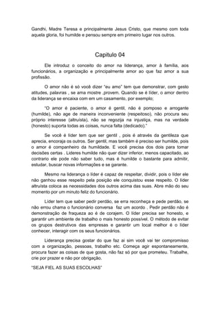 Gandhi, Madre Teresa e principalmente Jesus Cristo, que mesmo com toda
aquela gloria, foi humilde e pensou sempre em primeiro lugar nos outros.

Capitulo 04
Ele introduz o conceito do amor na liderança, amor à família, aos
funcionários, a organização e principalmente amor ao que faz amor a sua
profissão.
O amor não é só você dizer “eu amo” tem que demonstrar, com gesto
atitudes, palavras , se ama mostre ,provem. Quando se é líder, o amor dentro
da liderança se encaixa com em um casamento, por exemplo;
“O amor é paciente, o amor é gentil, não é pomposo e arrogante
(humilde), não age de maneira inconveniente (respeitoso), não procura seu
próprio interesse (altruísta), não se regozija na injustiça, mas na verdade
(honesto) suporta todas as coisas, nunca falta (dedicado).”
Se você é líder tem que ser gentil , pois é através da gentileza que
aprecia, encoraja os outros. Ser gentil, mas também é preciso ser humilde, pois
o amor é companheiro da humildade. E você precisa dos dois para tomar
decisões certas . Lideres humilde não quer dizer inferior, menos capacitado, ao
contrario ele pode não saber tudo, mas é humilde o bastante para admitir,
estudar, buscar novas informações e se garante.
Mesmo na liderança o líder é capaz de respeitar, dividir, pois o líder ele
não ganhou esse respeito pela posição ele conquistou esse respeito. O líder
altruísta coloca as necessidades dos outros acima das suas. Abre mão do seu
momento por um minuto feliz do funcionário.
Líder tem que saber pedir perdão, se erra reconheça e pede perdão, se
não errou chama o funcionário conversa faz um acordo . Pedir perdão não é
demonstração de fraqueza ao é de corajem. O líder precisa ser honesto, e
garantir um ambiente de trabalho o mais honesto possível. O método de evitar
os grupos destrutivos das empresas e garantir um local melhor é o líder
conhecer, interagir com os seus funcionários.
Liderança precisa gostar do que faz ai sim você vai ter compromisso
com a organização, pessoas, trabalho etc. Começa agir espontaneamente,
procura fazer as coisas de que gosta, não faz só por que prometeu. Trabalhe,
crie por prazer e não por obrigação.
“SEJA FIEL AS SUAS ESCOLHAS”

 