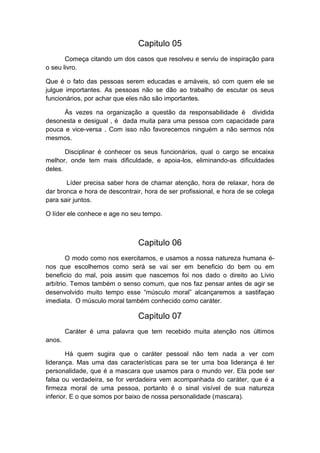 Capitulo 05
Começa citando um dos casos que resolveu e serviu de inspiração para
o seu livro.
Que é o fato das pessoas serem educadas e amáveis, só com quem ele se
julgue importantes. As pessoas não se dão ao trabalho de escutar os seus
funcionários, por achar que eles não são importantes.
Às vezes na organização a questão da responsabilidade é dividida
desonesta e desigual , é dada muita para uma pessoa com capacidade para
pouca e vice-versa . Com isso não favorecemos ninguém a não sermos nós
mesmos.
Disciplinar é conhecer os seus funcionários, qual o cargo se encaixa
melhor, onde tem mais dificuldade, e apoia-los, eliminando-as dificuldades
deles.
Líder precisa saber hora de chamar atenção, hora de relaxar, hora de
dar bronca e hora de descontrair, hora de ser profissional, e hora de se colega
para sair juntos.
O líder ele conhece e age no seu tempo.

Capitulo 06
O modo como nos exercitamos, e usamos a nossa natureza humana énos que escolhemos como será se vai ser em beneficio do bem ou em
beneficio do mal, pois assim que nascemos foi nos dado o direito ao Livio
arbítrio. Temos também o senso comum, que nos faz pensar antes de agir se
desenvolvido muito tempo esse “músculo moral” alcançaremos a sastifaçao
imediata. O músculo moral também conhecido como caráter.

Capitulo 07
Caráter é uma palavra que tem recebido muita atenção nos últimos
anos.
Há quem sugira que o caráter pessoal não tem nada a ver com
liderança. Mas uma das características para se ter uma boa liderança é ter
personalidade, que é a mascara que usamos para o mundo ver. Ela pode ser
falsa ou verdadeira, se for verdadeira vem acompanhada do caráter, que é a
firmeza moral de uma pessoa, portanto é o sinal visível de sua natureza
inferior. E o que somos por baixo de nossa personalidade (mascara).

 