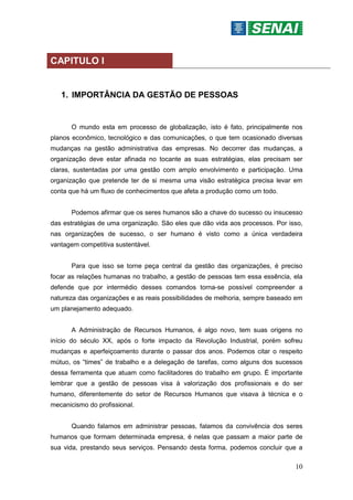 10
CAPITULO I
1. IMPORTÂNCIA DA GESTÃO DE PESSOAS
O mundo esta em processo de globalização, isto é fato, principalmente nos
planos econômico, tecnológico e das comunicações, o que tem ocasionado diversas
mudanças na gestão administrativa das empresas. No decorrer das mudanças, a
organização deve estar afinada no tocante as suas estratégias, elas precisam ser
claras, sustentadas por uma gestão com amplo envolvimento e participação. Uma
organização que pretende ter de si mesma uma visão estratégica precisa levar em
conta que há um fluxo de conhecimentos que afeta a produção como um todo.
Podemos afirmar que os seres humanos são a chave do sucesso ou insucesso
das estratégias de uma organização. São eles que dão vida aos processos. Por isso,
nas organizações de sucesso, o ser humano é visto como a única verdadeira
vantagem competitiva sustentável.
Para que isso se torne peça central da gestão das organizações, é preciso
focar as relações humanas no trabalho, a gestão de pessoas tem essa essência, ela
defende que por intermédio desses comandos torna-se possível compreender a
natureza das organizações e as reais possibilidades de melhoria, sempre baseado em
um planejamento adequado.
A Administração de Recursos Humanos, é algo novo, tem suas origens no
início do século XX, após o forte impacto da Revolução Industrial, porém sofreu
mudanças e aperfeiçoamento durante o passar dos anos. Podemos citar o respeito
mútuo, os “times” de trabalho e a delegação de tarefas, como alguns dos sucessos
dessa ferramenta que atuam como facilitadores do trabalho em grupo. É importante
lembrar que a gestão de pessoas visa à valorização dos profissionais e do ser
humano, diferentemente do setor de Recursos Humanos que visava à técnica e o
mecanicismo do profissional.
Quando falamos em administrar pessoas, falamos da convivência dos seres
humanos que formam determinada empresa, é nelas que passam a maior parte de
sua vida, prestando seus serviços. Pensando desta forma, podemos concluir que a
 