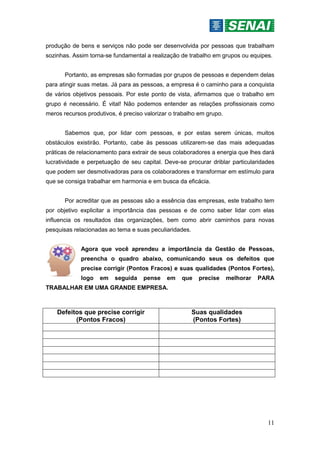 11
produção de bens e serviços não pode ser desenvolvida por pessoas que trabalham
sozinhas. Assim torna-se fundamental a realização de trabalho em grupos ou equipes.
Portanto, as empresas são formadas por grupos de pessoas e dependem delas
para atingir suas metas. Já para as pessoas, a empresa é o caminho para a conquista
de vários objetivos pessoais. Por este ponto de vista, afirmamos que o trabalho em
grupo é necessário. É vital! Não podemos entender as relações profissionais como
meros recursos produtivos, é preciso valorizar o trabalho em grupo.
Sabemos que, por lidar com pessoas, e por estas serem únicas, muitos
obstáculos existirão. Portanto, cabe às pessoas utilizarem-se das mais adequadas
práticas de relacionamento para extrair de seus colaboradores a energia que lhes dará
lucratividade e perpetuação de seu capital. Deve-se procurar driblar particularidades
que podem ser desmotivadoras para os colaboradores e transformar em estímulo para
que se consiga trabalhar em harmonia e em busca da eficácia.
Por acreditar que as pessoas são a essência das empresas, este trabalho tem
por objetivo explicitar a importância das pessoas e de como saber lidar com elas
influencia os resultados das organizações, bem como abrir caminhos para novas
pesquisas relacionadas ao tema e suas peculiaridades.
Agora que você aprendeu a importância da Gestão de Pessoas,
preencha o quadro abaixo, comunicando seus os defeitos que
precise corrigir (Pontos Fracos) e suas qualidades (Pontos Fortes),
logo em seguida pense em que precise melhorar PARA
TRABALHAR EM UMA GRANDE EMPRESA.
Defeitos que precise corrigir
(Pontos Fracos)
Suas qualidades
(Pontos Fortes)
 