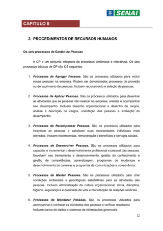 12
CAPITULO II
2. PROCEDIMENTOS DE RECURSOS HUMANOS
Os seis processos de Gestão de Pessoas
A GP e um conjunto integrado de processos dinâmicos e interativos. Os seis
processos básicos de GP são OS seguintes:
1. Processos de Agregar Pessoas. São os processos utilizados para incluir
novas pessoas na empresa. Podem ser denominados processos de provisão
ou de suprimento de pessoas. Incluem recrutamento e seleção de pessoas.
2. Processos de Aplicar Pessoas. São os processos utilizados para desenhar
as atividades que as pessoas irão realizar na empresa, orientar e acompanhar
seu desempenho. Incluem desenho organizacional e desenho de cargos,
analise e descrição de cargos, orientação das pessoas e avaliação do
desempenho.
3. Processos de Recompensar Pessoas. São os processos utilizados para
incentivar as pessoas e satisfazer suas necessidades individuais mais
elevadas. Incluem recompensas, remuneração e benefícios e serviços sociais.
4. Processos de Desenvolver Pessoas. São os processos utilizados para
capacitar e incrementar o desenvolvimento profissional e pessoal das pessoas.
Envolvem seu treinamento e desenvolvimento, gestão do conhecimento e
gestão de competências, aprendizagem, programas de mudanças e
desenvolvimento de carreiras e programas de comunicações e consonância.
5. Processos de Manter Pessoas. São os processos utilizados para criar
condições ambientais e psicológicas satisfat6rias para as atividades das
pessoas. Incluem administração da cultura organizacional, clima, disciplina,
higiene, segurança a e qualidade de vida e manutenção de relações sindicais.
6. Processos de Monitorar Pessoas. São os processos utilizados para
acompanhar e controlar as atividades das pessoas e verificar resultados.
Incluem banco de dados e sistemas de informações gerenciais.
 