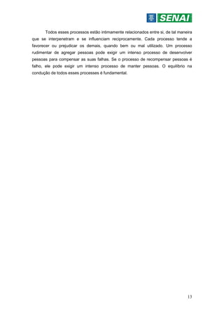 13
Todos esses processos estão intimamente relacionados entre si, de tal maneira
que se interpenetram e se influenciam reciprocamente. Cada processo tende a
favorecer ou prejudicar os demais, quando bem ou mal utilizado. Um processo
rudimentar de agregar pessoas pode exigir um intenso processo de desenvolver
pessoas para compensar as suas falhas. Se o processo de recompensar pessoas é
falho, ele pode exigir um intenso processo de manter pessoas. O equilíbrio na
condução de todos esses processes é fundamental.
 