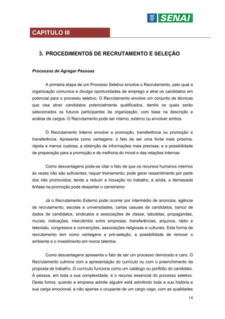 14
CAPITULO III
3. PROCEDIMENTOS DE RECRUTAMENTO E SELEÇÃO
Processos de Agregar Pessoas
A primeira etapa de um Processo Seletivo envolve o Recrutamento, pelo qual a
organização comunica e divulga oportunidades de emprego e atrai os candidatos em
potencial para o processo seletivo. O Recrutamento envolve um conjunto de técnicas
que visa atrair candidatos potencialmente qualificados, dentre os quais serão
selecionados os futuros participantes da organização, com base na descrição e
análise de cargos. O Recrutamento pode ser interno, externo ou envolver ambos.
O Recrutamento Interno envolve a promoção, transferência ou promoção e
transferência. Apresenta como vantagens: o fato de ser uma fonte mais próxima,
rápida e menos custosa; a obtenção de informações mais precisas; e a possibilidade
de preparação para a promoção e de melhoria do moral e das relações internas.
Como desvantagens pode-se citar o fato de que os recursos humanos internos
às vezes não são suficientes; requer treinamento; pode gerar ressentimento por parte
dos não promovidos; tende a reduzir a inovação no trabalho, e ainda, a demasiada
ênfase na promoção pode despertar o carreirismo.
Já o Recrutamento Externo pode ocorrer por intermédio de anúncios, agência
de recrutamento, escolas e universidades, cartas casuais de candidatos, banco de
dados de candidatos, sindicatos e associações de classe, tabuletas, propagandas,
murais, indicações, intercâmbio entre empresas, transferências, arquivos, rádio e
televisão, congressos e convenções, associações religiosas e culturais. Esta forma de
recrutamento tem como vantagens a pré-seleção, a possibilidade de renovar o
ambiente e o investimento em novos talentos.
Como desvantagens apresenta o fato de ser um processo demorado e caro. O
Recrutamento culmina com a apresentação do currículo ou com o preenchimento da
proposta de trabalho. O currículo funciona como um catálogo ou portfólio do candidato.
A pessoa, em toda a sua complexidade, é o recurso essencial do processo seletivo.
Desta forma, quando a empresa admite alguém está admitindo toda a sua história e
sua carga emocional, e não apenas o ocupante de um cargo vago, com as qualidades
 