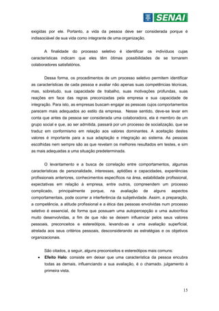 15
exigidas por ele. Portanto, a vida da pessoa deve ser considerada porque é
indissociável de sua vida como integrante de uma organização.
A finalidade do processo seletivo é identificar os indivíduos cujas
características indicam que eles têm ótimas possibilidades de se tornarem
colaboradores satisfatórios.
Dessa forma, os procedimentos de um processo seletivo permitem identificar
as características de cada pessoa e avaliar não apenas suas competências técnicas,
mas, sobretudo, sua capacidade de trabalho, suas motivações profundas, suas
reações em face das regras preconizadas pela empresa e sua capacidade de
integração. Para isto, as empresas buscam engajar as pessoas cujos comportamentos
parecem mais adequados ao estilo da empresa. Nesse sentido, deve-se levar em
conta que antes da pessoa ser considerada uma colaboradora, ela é membro de um
grupo social e que, ao ser admitida, passará por um processo de socialização, que se
traduz em conformismo em relação aos valores dominantes. A aceitação destes
valores é importante para a sua adaptação e integração ao sistema. As pessoas
escolhidas nem sempre são as que revelam os melhores resultados em testes, e sim
as mais adequadas a uma situação predeterminada.
O levantamento e a busca de correlação entre comportamentos, algumas
características de personalidade, interesses, aptidões e capacidades, experiências
profissionais anteriores, conhecimentos específicos na área, estabilidade profissional,
expectativas em relação à empresa, entre outros, compreendem um processo
complicado, principalmente porque, na avaliação de alguns aspectos
comportamentais, pode ocorrer a interferência da subjetividade. Assim, a preparação,
a competência, a atitude profissional e a ética das pessoas envolvidas num processo
seletivo é essencial, de forma que possuam uma autopercepção e uma autocrítica
muito desenvolvidas, a fim de que não se deixem influenciar pelos seus valores
pessoais, preconceitos e estereótipos, levando-as a uma avaliação superficial,
atrelada aos seus critérios pessoais, desconsiderando as estratégias e os objetivos
organizacionais.
São citados, a seguir, alguns preconceitos e estereótipos mais comuns:
 Efeito Halo: consiste em deixar que uma característica da pessoa encubra
todas as demais, influenciando a sua avaliação, é o chamado. julgamento à
primeira vista.
 