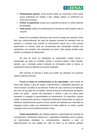 16
 Predisposição pessoal: ocorre quando existe um preconceito contra certos
grupos específicos em relação a raça, religião, política, ou preferência por
certos tipos humanos.
 Confiar na experiência: pensar que a experiência anterior é a melhor garantia
de habilidade.
 Visão parcial: avaliar as características do indivíduo de modo isolado e não no
conjunto.
Apoiar-se no candidato médio para não incorrer no perigo dos extremos. Outro
fator que, indiscutivelmente, faz parte de qualquer processo de interação entre as
pessoas é a empatia. Esta consiste no envolvimento naquilo que a outra pessoa
experimenta ou vivencia; pode ser caracterizada pela participação imediata nos
sentimentos, nas emoções, nas impressões de outrem. Este aspecto também pode
interferir na avaliação do selecionador.
No caso de haver um despreparo do selecionador, poderá ocorrer a
manipulação por parte do candidato durante o processo seletivo. Cabe ressaltar,
também, que o candidato poderá manipular as informações sobre si mesmo ou
comportar-se de forma diferente ao se sentir ameaçado.
São inúmeras as técnicas e testes que podem ser utilizados num processo
seletivo, estando entre eles:
Provas ou testes de conhecimentos ou de capacidades: visam avaliar de
forma mais objetiva o grau de noções, conhecimentos e habilidades adquiridos por
meio do estudo, da prática ou do exercício. Podem ser orais, escritos ou de realização
(por meio da execução de um trabalho). Quanto à área de conhecimentos abrangidos,
podem ser gerais . quando são destinados a verificar o grau de cultura geral
necessário à ocupação ou generalidades de conhecimento. Ou específicos, quando
avaliam conhecimentos técnicos e específicos diretamente relacionados ao cargo em
referência. Especificamente quanto à forma, quando são realizados por intermédio da
linguagem escrita, podem ser classificados em testes objetivos, ou mistos, quando
empregam tanto a forma tradicional quanto a mista.
Testes psicométricos: são medidas objetivas e padronizadas de amostras de
comportamento. Geralmente referem-se a: capacidades (habilidade atual da pessoa
em determinadas atividades ou comportamentos, adquirida a partir do
desenvolvimento de uma aptidão por meio do treino ou da prática); aptidões
 