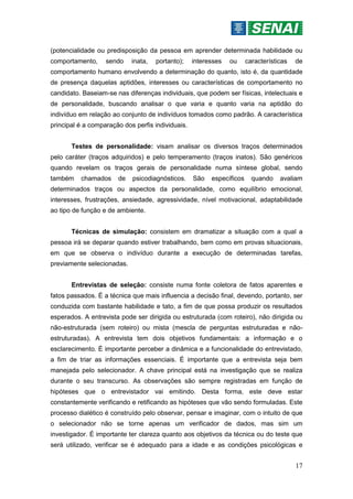 17
(potencialidade ou predisposição da pessoa em aprender determinada habilidade ou
comportamento, sendo inata, portanto); interesses ou características de
comportamento humano envolvendo a determinação do quanto, isto é, da quantidade
de presença daquelas aptidões, interesses ou características de comportamento no
candidato. Baseiam-se nas diferenças individuais, que podem ser físicas, intelectuais e
de personalidade, buscando analisar o que varia e quanto varia na aptidão do
indivíduo em relação ao conjunto de indivíduos tomados como padrão. A característica
principal é a comparação dos perfis individuais.
Testes de personalidade: visam analisar os diversos traços determinados
pelo caráter (traços adquiridos) e pelo temperamento (traços inatos). São genéricos
quando revelam os traços gerais de personalidade numa síntese global, sendo
também chamados de psicodiagnósticos. São específicos quando avaliam
determinados traços ou aspectos da personalidade, como equilíbrio emocional,
interesses, frustrações, ansiedade, agressividade, nível motivacional, adaptabilidade
ao tipo de função e de ambiente.
Técnicas de simulação: consistem em dramatizar a situação com a qual a
pessoa irá se deparar quando estiver trabalhando, bem como em provas situacionais,
em que se observa o indivíduo durante a execução de determinadas tarefas,
previamente selecionadas.
Entrevistas de seleção: consiste numa fonte coletora de fatos aparentes e
fatos passados. É a técnica que mais influencia a decisão final, devendo, portanto, ser
conduzida com bastante habilidade e tato, a fim de que possa produzir os resultados
esperados. A entrevista pode ser dirigida ou estruturada (com roteiro), não dirigida ou
não-estruturada (sem roteiro) ou mista (mescla de perguntas estruturadas e não-
estruturadas). A entrevista tem dois objetivos fundamentais: a informação e o
esclarecimento. É importante perceber a dinâmica e a funcionalidade do entrevistado,
a fim de triar as informações essenciais. É importante que a entrevista seja bem
manejada pelo selecionador. A chave principal está na investigação que se realiza
durante o seu transcurso. As observações são sempre registradas em função de
hipóteses que o entrevistador vai emitindo. Desta forma, este deve estar
constantemente verificando e retificando as hipóteses que vão sendo formuladas. Este
processo dialético é construído pelo observar, pensar e imaginar, com o intuito de que
o selecionador não se torne apenas um verificador de dados, mas sim um
investigador. É importante ter clareza quanto aos objetivos da técnica ou do teste que
será utilizado, verificar se é adequado para a idade e as condições psicológicas e
 