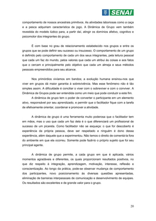 20
comportamento de nossos ancestrais primitivos. As atividades laboriosas como a caça
e a pesca adquiriam característica de jogo. A Dinâmica de Grupo vem também
revestida do modelo lúdico para, a partir daí, atingir os domínios afetivo, cognitivo e
psicomotor dos integrantes do grupo.
É com base no grau de relacionamento estabelecido nos grupos e entre os
grupos que se pode definir seu sucesso ou insucesso. O comportamento de um grupo
é definido pelo comportamento de cada um dos seus integrantes, pela leitura pessoal
que cada um faz do mundo, pelos valores que cada um atribui às coisas e aos fatos
que o cercam e principalmente pelo objetivo que cada um almeja e seus métodos
pessoais empreendidos para seu alcance.
Nos primórdios vivíamos em bandos; a evolução humana ensinou-nos que
viver em grupos dá maior garantia à sobrevivência. Mas esse fenômeno não é tão
simples assim. A dificuldade é conciliar o viver com o sobreviver e com o conviver. A
Dinâmica de Grupos pode ser entendida como um meio que pode conduzir a este fim.
A dinâmica de grupo tem o poder de converter o participante em um elemento
ativo, responsável por seu aprendizado, e permitir que o facilitador fique com a tarefa
de efetivamente orientar, coordenar e promover a atividade.
A dinâmica de grupo é uma ferramenta muito poderosa que o facilitador tem
em mãos, mas o uso que cada um faz dela é o que diferenciará um profissional de
sucesso de um picareta. Como facilitador não se esqueça: o que for descoberto é
experiência da própria pessoa, deve ser respeitado e ninguém é dono dessa
experiência, além daquele que a experimentou. Não temos o direito de comentá-la fora
do ambiente em que ela ocorreu. Somente pode fazê-lo o próprio sujeito que foi seu
principal agente.
A dinâmica de grupo permite, a cada grupo em que é aplicada, vários
momentos agradáveis e diferentes, os quais proporcionam resultados positivos, no
que diz respeito à integração, aprendizagem, motivação, interesse, reflexão e
conscientização. Ao longo da prática, pode-se observar mudança de comportamento
dos participantes, novo posicionamento às diversas questões apresentadas,
eliminação de barreiras interpessoais de comunicação e desenvolvimento de equipes.
Os resultados são excelentes e de grande valor para o grupo.
 