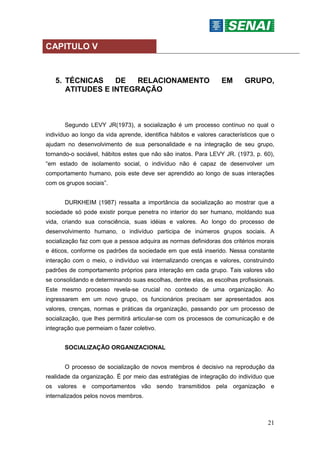 21
CAPITULO V
5. TÉCNICAS DE RELACIONAMENTO EM GRUPO,
ATITUDES E INTEGRAÇÃO
Segundo LEVY JR(1973), a socialização é um processo contínuo no qual o
indivíduo ao longo da vida aprende, identifica hábitos e valores característicos que o
ajudam no desenvolvimento de sua personalidade e na integração de seu grupo,
tornando-o sociável, hábitos estes que não são inatos. Para LEVY JR. (1973, p. 60),
“em estado de isolamento social, o indivíduo não é capaz de desenvolver um
comportamento humano, pois este deve ser aprendido ao longo de suas interações
com os grupos sociais”.
DURKHEIM (1987) ressalta a importância da socialização ao mostrar que a
sociedade só pode existir porque penetra no interior do ser humano, moldando sua
vida, criando sua consciência, suas idéias e valores. Ao longo do processo de
desenvolvimento humano, o indivíduo participa de inúmeros grupos sociais. A
socialização faz com que a pessoa adquira as normas definidoras dos critérios morais
e éticos, conforme os padrões da sociedade em que está inserido. Nessa constante
interação com o meio, o indivíduo vai internalizando crenças e valores, construindo
padrões de comportamento próprios para interação em cada grupo. Tais valores vão
se consolidando e determinando suas escolhas, dentre elas, as escolhas profissionais.
Este mesmo processo revela-se crucial no contexto de uma organização. Ao
ingressarem em um novo grupo, os funcionários precisam ser apresentados aos
valores, crenças, normas e práticas da organização, passando por um processo de
socialização, que lhes permitirá articular-se com os processos de comunicação e de
integração que permeiam o fazer coletivo.
SOCIALIZAÇÃO ORGANIZACIONAL
O processo de socialização de novos membros é decisivo na reprodução da
realidade da organização. É por meio das estratégias de integração do indivíduo que
os valores e comportamentos vão sendo transmitidos pela organização e
internalizados pelos novos membros.
 