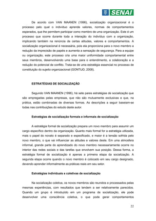 22
De acordo com VAN MAANEN (1996), socialização organizacional é o
processo pelo qual o indivíduo aprende valores, normas de comportamentos
esperados, que lhe permitem participar como membro de uma organização. Este é um
processo que ocorre durante toda a interação do indivíduo com a organização,
implicando também na renúncia de certas atitudes, valores e comportamentos. A
socialização organizacional é necessária, pois ela proporciona para o novo membro a
redução da imprecisão de papéis e aumenta a sensação de segurança. Para a equipe
ou organização, este processo cria uma maior uniformidade comportamental entre
seus membros, desenvolvendo uma base para o entendimento, a colaboração e a
redução do potencial de conflito. Trata-se de uma estratégia essencial no processo de
constituição do sujeito organizacional (GONTIJO, 2008).
ESTRATÉGIAS DE SOCIALIZAÇÃO
Segundo VAN MAANEN (1996), há sete pares estratégias de socialização que
são empregadas pelas empresas, que não são mutuamente exclusivas e que, na
prática, estão combinadas de diversas formas. As descrições a seguir baseiam-se
todas nas contribuições do estudo deste autor.
Estratégias de socialização formais e informais de socialização
A estratégia formal de socialização prepara um novo membro para assumir um
cargo específico dentro da organização. Quanto mais formal for a estratégia utilizada,
mais o papel do novato é separado e especificado, e maior é a tensão sofrida pelo
novo membro, o que vai influenciar as atitudes e valores deste. Em uma atmosfera
informal, grande parte do aprendizado do novo membro necessariamente ocorre no
interior das redes sociais e das tarefas que envolvem sua posição. Dessa forma, a
estratégia formal de socialização é apenas a primeira etapa da socialização. A
segunda etapa ocorre quando o novo membro é colocado em seu cargo designado,
devendo aprender informalmente as práticas reais em seu setor.
Estratégias individuais e coletivas de socialização
Na socialização coletiva, os novos membros são reunidos e processados pelas
mesmas experiências, com resultados que tendem a ser relativamente parecidos.
Quando um grupo é introduzido em um programa de socialização, ele pode
desenvolver uma consciência coletiva, o que pode gerar comportamentos
 
