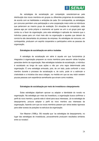 24
As estratégias de socialização por competição caracterizam-se pela
distribuição dos novos membros em grupos ou diferentes programas de socialização,
de acordo com as habilidades e ambições de cada. Em contrapartida, as estratégias
por concurso permitem uma participação e uma cooperação maior entre os indivíduos
que pertencem ao mesmo grupo de avaliação. Em situações de competição, cada
pessoa age por conta própria e raramente vai querer se unir a um grupo para agir
contra ou a favor da organização, pois esta estratégia é aplicada de maneira que o
indivíduo passa para um nível mais alto na organização e aqueles que deixam de
concluí-la são descartados do processo da empresa. As estratégias de concurso, em
contrapartida, produzem um espírito cooperativo e participativo entre as pessoas da
organização.
Estratégias de socialização em série e isoladas
A estratégia de socialização em série é aquela em que funcionários já
integrados à organização preparam os novos membros para assumir várias funções
parecidas dentro da organização. Nas estratégias isoladas de socialização, o indivíduo
é socializado ao longo de suas ações e não por uma regra determinada pela
organização. É uma estratégia arriscada, pois, de um lado, pode confundir o novo
membro durante o processo de socialização e, de outro, pode vir a estimular a
criatividade e a iniciativa dos seus colegas, na medida em que ao seu redor existem
poucas pessoas com experiência semelhante que sirvam como modelos.
Estratégias de socialização por meio de investidura e despojamento
Estas estratégias objetivam aprovar ou adaptar a identidade do novato na
organização. Na estratégia por meio da investidura, a organização busca confirmar o
perfil do novo membro, quando este é viável para seus interesses. Já na estratégia de
despojamento, procura adaptar o perfil do novo membro aos interesses da
organização, fazendo com que os novos membros passem por vários testes rigorosos
para obter acesso às posições na estrutura da organização.
Van Maanen (1996,p. 59) ressalta que “as estratégias de despojamento, no
lugar das estratégias de investiduras, provavelmente produzem resultados similares
entre os novatos”.
 