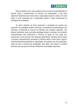 25
Deve-se destacar que o autor entende que há uma gama de possibilidades de
controle sobre o comportamento do indivíduo nas organizações, e que estas
dependem diretamente dos modos como a organização socializa a pessoa. Por esta
razão, é muito importante que a organização escolha e adote corretamente as
estratégias de socialização.
Ao serem adotadas de forma consciente e planejadas por aqueles que
gerenciam, tais estratégias tendem a estruturar as experiências de aprendizagem dos
indivíduos, aumentando as chances de obtenção das respostas esperadas. Van
Maanen acrescenta, ainda, que certas estratégias tendem a encorajar nos indivíduos
comportamentos mais conformista (o indivíduo se ajusta ao novo papel sem
questioná-lo ou sem provocar nele mudanças significativas), enquanto outras tendem
a favorecer comportamentos inovadores (o indivíduo altera o modo como o papel é
tradicionalmente desempenhado na organização). Isto significa que uma organização,
antes de iniciar o processo de socialização, deve definir com clareza o resultado
esperado, para que possa combinar corretamente as estratégias disponíveis.
 