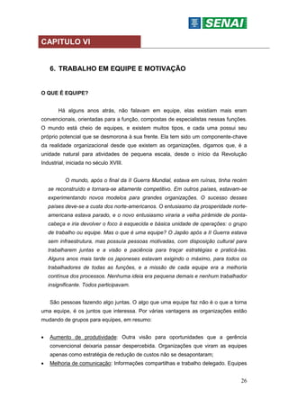 26
CAPITULO VI
6. TRABALHO EM EQUIPE E MOTIVAÇÃO
O QUE É EQUIPE?
Há alguns anos atrás, não falavam em equipe, elas existiam mais eram
convencionais, orientadas para a função, compostas de especialistas nessas funções.
O mundo está cheio de equipes, e existem muitos tipos, e cada uma possui seu
próprio potencial que se desmorona à sua frente. Ela tem sido um componente-chave
da realidade organizacional desde que existem as organizações, digamos que, é a
unidade natural para atividades de pequena escala, desde o início da Revolução
Industrial, iniciada no século XVIII.
O mundo, após o final da II Guerra Mundial, estava em ruínas, tinha recém
se reconstruído e tornara-se altamente competitivo. Em outros países, estavam-se
experimentando novos modelos para grandes organizações. O sucesso desses
países deve-se a custa dos norte-americanos. O entusiasmo da prosperidade norte-
americana estava parado, e o novo entusiasmo viraria a velha pirâmide de ponta-
cabeça e iria devolver o foco à esquecida e básica unidade de operações: o grupo
de trabalho ou equipe. Mas o que é uma equipe? O Japão após a II Guerra estava
sem infraestrutura, mas possuía pessoas motivadas, com disposição cultural para
trabalharem juntas e a visão e paciência para traçar estratégias e praticá-las.
Alguns anos mais tarde os japoneses estavam exigindo o máximo, para todos os
trabalhadores de todas as funções, e a missão de cada equipe era a melhoria
contínua dos processos. Nenhuma ideia era pequena demais e nenhum trabalhador
insignificante. Todos participavam.
São pessoas fazendo algo juntas. O algo que uma equipe faz não é o que a torna
uma equipe, é os juntos que interessa. Por várias vantagens as organizações estão
mudando de grupos para equipes, em resumo:
 Aumento de produtividade: Outra visão para oportunidades que a gerência
convencional deixaria passar despercebida. Organizações que viram as equipes
apenas como estratégia de redução de custos não se desapontaram;
 Melhoria de comunicação: Informações compartilhas e trabalho delegado. Equipes
 