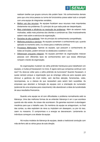 27
realizam tarefas que grupos comuns não podem fazer. Há conhecimentos demais
para que uma única pessoa ou turma de funcionários possa saber tudo e competir
com uma equipe de integrantes versáteis;
 Melhor uso dos recursos: As equipes focalizam seus recursos mais importantes
diretamente nos problemas. É o princípio de que nada pode ser desperdiçado;
 Mais criatividade e eficiência na resolução de problemas: Além de estarem mais
motivadas, estão mais próximas dos clientes e combinam-se. Elas invariavelmente
sabem mais sobre a estrutura da organização;
 Decisões de alta qualidade; Vem do princípio do conhecimento compartilhado;
 Melhores produtos e serviços: As equipes aumentam o conhecimento que, quando
aplicado no momento certo, é a chave para a melhoria contínua;
 Processos Melhorados: Apenas as equipes, que possuem o conhecimento de
todas as funções, podem remover os obstáculos e acelerar o ciclo;
 Diferenciam enquanto integram: As equipes permitem às organizações misturar
pessoas com diferentes tipos de conhecimentos sem que essas diferenças
rompam o tecido da organização.
As organizações mudaram da velha pirâmide hierárquica para trabalharem em
equipes, e muitas já fracassaram no início. E agora será que compensa continuar com
isso? Ou deve-se voltar para a velha pirâmide da burocracia? Quando fracassam, é
quase sempre porque a organização que as emprega voltou-se para equipes para
diminuir a gerência de nível médio, sem dar-lhes atenção, ferramentas, visão,
recompensas, ou a clareza de que necessitam para serem bem sucedidas. As
empresas que abordam a formação de equipes com a orientação de numerador
(potencial de uma empresa para crescimento) não abandonam a ideia da lucratividade
de seus resultados financeiros.
Quando uma equipe se vê com dificuldades o problema normalmente está na
liderança. Uma das melhores formas de se entender liderança é ver o que acontece
quando ela não existe. As coisas não acontecem. Os gerentes recorrem à abordagem
mecânica para que o trabalho saia. Os membros da equipe se antagonizam, no final
das contas, ou eles explodem de raiva ou implodem em desespero, ou pior do isso,
caem no marasmo. O compromisso e a energia se desvanecem. Lentamente os
indivíduos começam a se afastar da equipe.
Há muitos modelos de liderança de equipes, desde a tradicional condução com
mão-de-ferro até os vários graus de auto direção.
 