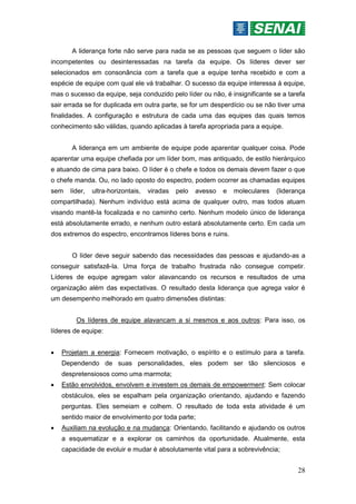 28
A liderança forte não serve para nada se as pessoas que seguem o líder são
incompetentes ou desinteressadas na tarefa da equipe. Os líderes dever ser
selecionados em consonância com a tarefa que a equipe tenha recebido e com a
espécie de equipe com qual ele vá trabalhar. O sucesso da equipe interessa à equipe,
mas o sucesso da equipe, seja conduzido pelo líder ou não, é insignificante se a tarefa
sair errada se for duplicada em outra parte, se for um desperdício ou se não tiver uma
finalidades. A configuração e estrutura de cada uma das equipes das quais temos
conhecimento são válidas, quando aplicadas à tarefa apropriada para a equipe.
A liderança em um ambiente de equipe pode aparentar qualquer coisa. Pode
aparentar uma equipe chefiada por um líder bom, mas antiquado, de estilo hierárquico
e atuando de cima para baixo. O líder é o chefe e todos os demais devem fazer o que
o chefe manda. Ou, no lado oposto do espectro, podem ocorrer as chamadas equipes
sem líder, ultra-horizontais, viradas pelo avesso e moleculares (liderança
compartilhada). Nenhum indivíduo está acima de qualquer outro, mas todos atuam
visando mantê-la focalizada e no caminho certo. Nenhum modelo único de liderança
está absolutamente errado, e nenhum outro estará absolutamente certo. Em cada um
dos extremos do espectro, encontramos líderes bons e ruins.
O líder deve seguir sabendo das necessidades das pessoas e ajudando-as a
conseguir satisfazê-la. Uma força de trabalho frustrada não consegue competir.
Líderes de equipe agregam valor alavancando os recursos e resultados de uma
organização além das expectativas. O resultado desta liderança que agrega valor é
um desempenho melhorado em quatro dimensões distintas:
Os líderes de equipe alavancam a si mesmos e aos outros: Para isso, os
líderes de equipe:
 Projetam a energia: Fornecem motivação, o espírito e o estímulo para a tarefa.
Dependendo de suas personalidades, eles podem ser tão silenciosos e
despretensiosos como uma marmota;
 Estão envolvidos, envolvem e investem os demais de empowerment: Sem colocar
obstáculos, eles se espalham pela organização orientando, ajudando e fazendo
perguntas. Eles semeiam e colhem. O resultado de toda esta atividade é um
sentido maior de envolvimento por toda parte;
 Auxiliam na evolução e na mudança: Orientando, facilitando e ajudando os outros
a esquematizar e a explorar os caminhos da oportunidade. Atualmente, esta
capacidade de evoluir e mudar é absolutamente vital para a sobrevivência;
 