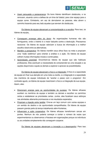29
 Usam persuasão e perseverança: Os bons líderes identificam obstáculos, e os
removem, atuando como a defesa de um time de futebol, para criar espaço para a
equipe correr. Entretanto, em vez de derrubarem as pessoas, eles abrem o
caminho trazendo para seu lado aquelas que serviam de obstáculos.
Os líderes de equipe alavancam a conscientização e a escolha: Para isso, os
líderes de equipe:
 Conseguem enxergar além do óbvio: As organizações humanas não são
formigueiros, onde o instinto é o maior baluarte contra a destruição. Precisamos
raciocinar. Os líderes de equipe valorizam a busca de informação e a melhor
escolha viável entre as alternativas;
 Mantêm a perspectiva: Os líderes mantêm seus olhos fixos na meta e propiciam
uma “visão sistêmica” para orientar a análise e a ação. Os líderes de equipe
colhem muitas informações iniciais e continuadas;
 Aprendizado piramidal: Encontram-se líderes de equipe que são habituais
professores. Eles acentuam a necessidade de compreender-se uma situação e as
opções disponíveis e ajuda os demais a explorar e apreciar as possibilidades.
Os líderes de equipe alavancam o foco e a integração: O foco é a capacidade
da equipe em fixar sua atenção em uma meta ou tarefa, e a integração é a capacidade
dos membros de equipe individuais de “acertar o passo com o programa”. Em
contraste agudo, os líderes de equipe maximizam o foco e a integração de sua equipe.
Assim, eles:
 Direcionam energia para as oportunidades de sucesso: Os líderes eficazes
auxiliam os membros de equipe e também os demais a escolher os caminhos
certos e estabelecer as prioridades certas. Juntos, eles focalizam seus esforços
nas atividades altamente promissoras e nos resultados esperados;
 Propiciam a ligação entre tarefas: Cria-se um laço comum com outras equipes e
um sentido de destino e de oportunidade compartilhados. Os líderes de equipe
passam grande parte do tempo trabalhando além-fronteiras;
 Influenciam a ação cooperativa: Os líderes eficazes transformam cercas em
pontes. Nenhum de nós poderia começar a contar o número de vezes que
experimentamos ou observamos o fracasso em organizações porque os indivíduos
ou as unidades simplesmente não conseguem cooperar.
Os líderes de equipes alavancam a inovação e o desempenho: Para isso
 