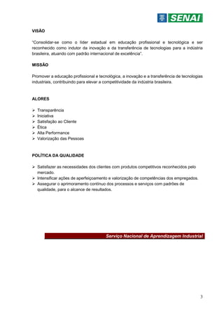 3
VISÃO
“Consolidar-se como o líder estadual em educação profissional e tecnológica e ser
reconhecido como indutor da inovação e da transferência de tecnologias para a indústria
brasileira, atuando com padrão internacional de excelência”.
MISSÃO
Promover a educação profissional e tecnológica, a inovação e a transferência de tecnologias
industriais, contribuindo para elevar a competitividade da indústria brasileira.
ALORES
 Transparência
 Iniciativa
 Satisfação ao Cliente
 Ética
 Alta Performance
 Valorização das Pessoas
POLÍTICA DA QUALIDADE
 Satisfazer as necessidades dos clientes com produtos competitivos reconhecidos pelo
mercado.
 Intensificar ações de aperfeiçoamento e valorização de competências dos empregados.
 Assegurar o aprimoramento contínuo dos processos e serviços com padrões de
qualidade, para o alcance de resultados.
Serviço Nacional de Aprendizagem Industrial
 