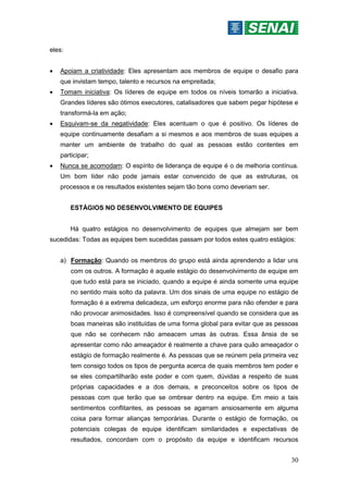 30
eles:
 Apoiam a criatividade: Eles apresentam aos membros de equipe o desafio para
que invistam tempo, talento e recursos na empreitada;
 Tomam iniciativa: Os líderes de equipe em todos os níveis tomarão a iniciativa.
Grandes líderes são ótimos executores, catalisadores que sabem pegar hipótese e
transformá-la em ação;
 Esquivam-se da negatividade: Eles acentuam o que é positivo. Os líderes de
equipe continuamente desafiam a si mesmos e aos membros de suas equipes a
manter um ambiente de trabalho do qual as pessoas estão contentes em
participar;
 Nunca se acomodam: O espírito de liderança de equipe é o de melhoria contínua.
Um bom líder não pode jamais estar convencido de que as estruturas, os
processos e os resultados existentes sejam tão bons como deveriam ser.
ESTÁGIOS NO DESENVOLVIMENTO DE EQUIPES
Há quatro estágios no desenvolvimento de equipes que almejam ser bem
sucedidas: Todas as equipes bem sucedidas passam por todos estes quatro estágios:
a) Formação: Quando os membros do grupo está ainda aprendendo a lidar uns
com os outros. A formação é aquele estágio do desenvolvimento de equipe em
que tudo está para se iniciado, quando a equipe é ainda somente uma equipe
no sentido mais solto da palavra. Um dos sinais de uma equipe no estágio de
formação é a extrema delicadeza, um esforço enorme para não ofender e para
não provocar animosidades. Isso é compreensível quando se considera que as
boas maneiras são instituídas de uma forma global para evitar que as pessoas
que não se conhecem não ameacem umas às outras. Essa ânsia de se
apresentar como não ameaçador é realmente a chave para quão ameaçador o
estágio de formação realmente é. As pessoas que se reúnem pela primeira vez
tem consigo todos os tipos de pergunta acerca de quais membros tem poder e
se eles compartilharão este poder e com quem, dúvidas a respeito de suas
próprias capacidades e a dos demais, e preconceitos sobre os tipos de
pessoas com que terão que se ombrear dentro na equipe. Em meio a tais
sentimentos conflitantes, as pessoas se agarram ansiosamente em alguma
coisa para formar alianças temporárias. Durante o estágio de formação, os
potenciais colegas de equipe identificam similaridades e expectativas de
resultados, concordam com o propósito da equipe e identificam recursos
 