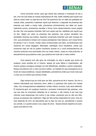 33
Como encontrar anima, para agir diante das certezas e incertezas do dia a
dia, uma vez que todas as nossas expectativas de vida, estão voltadas para aquilo que
esta ao nosso redor ou seja fora de nós? Se queremos dar um salto de qualidade em
nossas vidas, passando a saborear aquilo que fazemos, a degustar da presença das
pessoas que estão a nossa volta, precisamos primeiramente nos deter em quem
realmente somos, precisamos reavaliar a forma como desenvolvemos nosso projeto
de vida. Ser uma pessoa motivada, feliz com aquilo que faz, satisfeita com aquilo que
se tem, alegre por estar na presença das pessoas, que produz resultado nas
atividades diversas que pratica, depende unicamente entender que tudo começa em
mim, que precisamos romper com nossos paradigmas mais básicos, com nossa forma
de pensar e ver o mundo, muitas vezes condicionadas aos fatos, as lembranças que
trazemos em nossa bagagem. Motivação, satisfação, bons resultados, coisas que
buscamos hoje em dia só podem acontecer quando eu e você empreendermos de
maneira profunda uma caminhada rumo ao nosso interior, nosso eu mais profundo, ai
descobriremos que podemos mais, que podemos em tudo dar o nosso melhor.
Uma pessoa com alto grau de motivação na vida é aquela que acima de
qualquer coisa acredita em si mesma, apesar de suas falhas e imperfeições, até
mesmo porque consegue enxergar em tais deficiências, desafios a serem superados.
Nossa convivência com o outro se torna melhor, na medida em que enxergamos lá no
fundo de nossa existência, nossas debilidades, percebemos então que muito mais que
o outro sou eu mesmo que preciso mudar.
Digo sempre que se você quer ser feliz, aproxime-se de si mesmo. Se com a
mesma intensidade que cobramos amor, afeto e a presença dos outros em nossas
vidas, nós conseguíssemos estabelecer contato interior conosco, tudo seria diferente.
Ë impossível gerir em qualquer instancia o processo motivacional das pessoas, uma
vez que elas se encontram distantes de si mesmas, e até mesmo é por isso que
colocam suas esperanças nos outros e nas coisas, pensando que eu não sou feliz,
porque as pessoas não colaboram. Digo ser feliz jamais dependerá do outro, mas em
tudo depende de mim, da descoberta que eu faço do meu eu, percebendo o quanto
sou amado, e o quanto posso e sou capaz de amar. Quase sempre exigimos do outro,
aquilo que falta em nós.
 