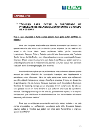 34
CAPITULO VII
7. TÉCNICAS PARA EVITAR O SURGIMENTO DE
PROBLEMAS DE RELACIONAMENTO ENTRE UM GRUPO
DE PESSOAS
Veja o que empresas e funcionários podem fazer para evitar conflitos no
trabalho
Lidar com situações relacionadas aos conflitos no ambiente de trabalho é uma
questão delicada para o funcionário e também para a empresa. Se não abordados a
tempo e de forma direta, esses problemas podem ganhar proporções
incalculáveis. Segundo Roberto Caldeira, administrador de empresas pela Fundação
Getúlio Vargas de São Paulo – com pós-graduação em novos negócios pela Harvard
Extension Shool, existem basicamente dois tipos de conflitos que podem ocorrer no
ambiente profissional: os de relacionamento, os mais comuns e os que mais perduram
e causam danos a uma organização, e os de ideias.
O administrador explica que os problemas de relacionamento ocorrem quando
pessoas de estilos diferentes de comunicação interagem sem reconhecerem e
respeitarem essas diferenças. Já os de ideias estão mais ligados aos profissionais
que não estão alinhados com a cultura e filosofia da empresa. E como um dos pontos
de partida para evitá-los, Adriana Marques, business coach licenciada da Sociedade
Brasileira de Coaching, reforça que as empresas devem compreender de fato que
cada pessoa possui um ritmo diferente e que cada um tem níveis de expectativas
distintos. “Se ela [organização] não for atrás do que realmente importa, se a empresa
não descobrir qual a habilidade de cada colaborador e suas necessidades, dificilmente
ela conseguirá evitar os conflitos”.
Para que os problemas no ambiente corporativo sejam evitados – ou pelo
menos amenizados, os profissionais consultados pelo UOL Empregos listaram
algumas ações e reflexões que podem ser feitas pelos funcionários e empresas
quando o conflito for:
 