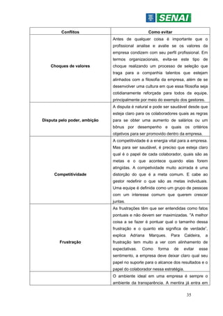35
Conflitos Como evitar
Choques de valores
Antes de qualquer coisa é importante que o
profissional analise e avalie se os valores da
empresa condizem com seu perfil profissional. Em
termos organizacionais, evita-se este tipo de
choque realizando um processo de seleção que
traga para a companhia talentos que estejam
alinhados com a filosofia da empresa, além de se
desenvolver uma cultura em que essa filosofia seja
cotidianamente reforçada para todos da equipe,
principalmente por meio do exemplo dos gestores.
Disputa pelo poder, ambição
A disputa é natural e pode ser saudável desde que
esteja claro para os colaboradores quais as regras
para se obter uma aumento de salários ou um
bônus por desempenho e quais os critérios
objetivos para ser promovido dentro da empresa.
Competitividade
A competitividade é a energia vital para a empresa.
Mas para ser saudável, é preciso que esteja claro
qual é o papel de cada colaborador, quais são as
metas e o que acontece quando elas forem
atingidas. A competividade muito acirrada é uma
distorção do que é a meta comum. E cabe ao
gestor redefinir o que são as metas individuais.
Uma equipe é definida como um grupo de pessoas
com um interesse comum que querem crescer
juntas.
Frustração
As frustrações têm que ser entendidas como fatos
pontuais e não devem ser maximizadas. "A melhor
coisa a se fazer é pontuar qual o tamanho dessa
frustração e o quanto ela significa de verdade”,
explica Adriana Marques. Para Caldeira, a
frustração tem muito a ver com alinhamento de
expectativas. Como forma de evitar esse
sentimento, a empresa deve deixar claro qual seu
papel no suporte para o alcance dos resultados e o
papel do colaborador nessa estratégia.
O ambiente ideal em uma empresa é sempre o
ambiente da transparência. A mentira já entra em
 
