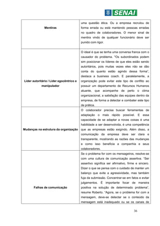 36
Mentiras
uma questão ética. Ou a empresa recrutou de
forma errada ou está mantendo pessoas erradas
no quadro de colaboradores. O menor sinal de
mentira vindo de qualquer funcionário deve ser
punido com rigor.
Líder autoritário / Líder egocêntrico e
manipulador
O ideal é que se tenha uma conversa franca com o
causador do problema. "Os subordinados podem
sim posicionar os líderes de que eles estão sendo
autoritários, pois muitas vezes eles não se dão
conta do quanto estão agindo dessa forma”,
destaca a business coach. E paralelamente, a
organização pode evitar este tipo de conflito ao
possuir um departamento de Recursos Humanos
atuante, que acompanhe de perto o clima
organizacional, a satisfação das equipes dentro da
empresa, de forma a detectar e combater este tipo
de prática.
Mudanças na estrutura da organização
O colaborador precisa buscar ferramentas de
adaptação o mais rápido possível. E essa
capacidade de se adaptar a novas coisas é uma
habilidade a ser desenvolvida, é uma competência
que as empresas estão exigindo. Além disso, a
comunicação da empresa deve ser clara e
transparente, mostrando as razões das mudanças
e como isso beneficia a companhia e seus
colaboradores.
Falhas de comunicação
Se o problema for com os mensageiros, resolve-se
com uma cultura de comunicação assertiva. “Ser
assertivo significa ser afirmativo, firme e sincero.
Dizer o que se pensa com o cuidado de manter um
balanço que evite a agressividade, mas também
fuja da submissão. Concentrar-se em fatos e evitar
julgamentos. É importante focar de maneira
positiva na solução de determinado problema”,
resume Roberto. “Agora, se o problema for com a
mensagem, deve-se detectar se o conteúdo da
mensagem está inadequado ou se os canais de
 