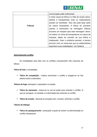 37
comunicação estão ineficientes”.
Fofocas
A maior causa da fofoca é a falta de canais claros,
abertos e transparentes onde os colaboradores
possam se manifestar. “Isso não pode fazer parte
da cultura empresarial. A fofoca só acontece
quando o transmissor da mensagem (fofoca)
encontra um receptor para esta mensagem. Deve-
se instituir um clima de transparência na cultura da
empresa, aliado ao conceito de que fofoca é
inadequado. Caso o problema persista, é preciso
procurar criar um canal para que os colaboradores
exponham suas insatisfações”, diz Caldeira.
Administrando conflito
As modalidades para lidar com os conflitos compreendem três conjuntos de
táticas:
Tática de luta: a competição.
 Tática de competição - implica reconhecer o conflito e engajar-se na luta
aberta contra o adversário.
Táticas de fuga: abrangem a repressão e a evasão.
 Tática de repressão - traduz-se no uso do poder para aniquilar o conflito. O
que se consegue, na verdade, é a eliminação dos sintomas no conflito.
 Tática de evasão - abranda as emoções sem, contudo, enfrentar o conflito.
Táticas de diálogo:
 Tática do apaziguamento - pressupõe a ajuda de outrem na administração do
conflito interpessoal.
 