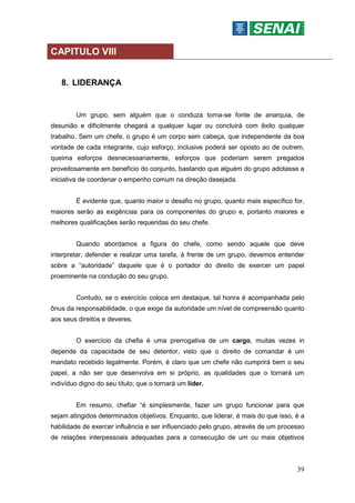39
CAPITULO VIII
8. LIDERANÇA
Um grupo, sem alguém que o conduza torna-se fonte de anarquia, de
desunião e dificilmente chegará a qualquer lugar ou concluirá com êxito qualquer
trabalho. Sem um chefe, o grupo é um corpo sem cabeça, que independente da boa
vontade de cada integrante, cujo esforço, inclusive poderá ser oposto ao de outrem,
queima esforços desnecessariamente, esforços que poderiam serem pregados
proveitosamente em benefício do conjunto, bastando que alguém do grupo adotasse a
iniciativa de coordenar o empenho comum na direção desejada.
É evidente que, quanto maior o desafio no grupo, quanto mais específico for,
maiores serão as exigências para os componentes do grupo e, portanto maiores e
melhores qualificações serão requeridas do seu chefe.
Quando abordamos a figura do chefe, como sendo aquele que deve
interpretar, defender e realizar uma tarefa, à frente de um grupo, devemos entender
sobre a “autoridade” daquele que é o portador do direito de exercer um papel
proeminente na condução do seu grupo.
Contudo, se o exercício coloca em destaque, tal honra é acompanhada pelo
ônus da responsabilidade, o que exige da autoridade um nível de compreensão quanto
aos seus direitos e deveres.
O exercício da chefia é uma prerrogativa de um cargo, muitas vezes in
depende da capacidade de seu detentor, visto que o direito de comandar é um
mandato recebido legalmente. Porém, é claro que um chefe não cumprirá bem o seu
papel, a não ser que desenvolva em si próprio, as qualidades que o tornará um
indivíduo digno do seu título; que o tornará um líder.
Em resumo, chefiar “é simplesmente, fazer um grupo funcionar para que
sejam atingidos determinados objetivos. Enquanto, que liderar, é mais do que isso, é a
habilidade de exercer influência e ser influenciado pelo grupo, através de um processo
de relações interpessoais adequadas para a consecução de um ou mais objetivos
 