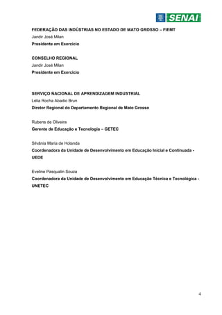 4
FEDERAÇÃO DAS INDÚSTRIAS NO ESTADO DE MATO GROSSO – FIEMT
Jandir José Milan
Presidente em Exercício
CONSELHO REGIONAL
Jandir José Milan
Presidente em Exercício
SERVIÇO NACIONAL DE APRENDIZAGEM INDUSTRIAL
Lélia Rocha Abadio Brun
Diretor Regional do Departamento Regional de Mato Grosso
Rubens de Oliveira
Gerente de Educação e Tecnologia – GETEC
Silvânia Maria de Holanda
Coordenadora da Unidade de Desenvolvimento em Educação Inicial e Continuada -
UEDE
Eveline Pasqualin Souza
Coordenadora da Unidade de Desenvolvimento em Educação Técnica e Tecnológica -
UNETEC
 