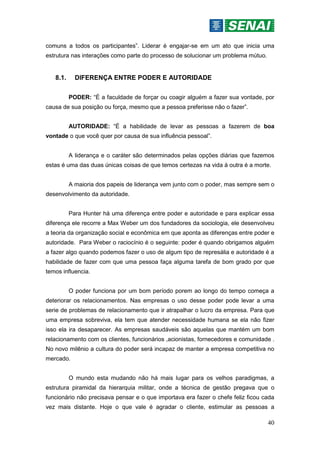 40
comuns a todos os participantes”. Liderar é engajar-se em um ato que inicia uma
estrutura nas interações como parte do processo de solucionar um problema mútuo.
8.1. DIFERENÇA ENTRE PODER E AUTORIDADE
PODER: “É a faculdade de forçar ou coagir alguém a fazer sua vontade, por
causa de sua posição ou força, mesmo que a pessoa preferisse não o fazer”.
AUTORIDADE: “É a habilidade de levar as pessoas a fazerem de boa
vontade o que você quer por causa de sua influência pessoal”.
A liderança e o caráter são determinados pelas opções diárias que fazemos
estas é uma das duas únicas coisas de que temos certezas na vida à outra é a morte.
A maioria dos papeis de liderança vem junto com o poder, mas sempre sem o
desenvolvimento da autoridade.
Para Hunter há uma diferença entre poder e autoridade e para explicar essa
diferença ele recorre a Max Weber um dos fundadores da sociologia, ele desenvolveu
a teoria da organização social e econômica em que aponta as diferenças entre poder e
autoridade. Para Weber o raciocínio é o seguinte: poder é quando obrigamos alguém
a fazer algo quando podemos fazer o uso de algum tipo de represália e autoridade é a
habilidade de fazer com que uma pessoa faça alguma tarefa de bom grado por que
temos influencia.
O poder funciona por um bom período porem ao longo do tempo começa a
deteriorar os relacionamentos. Nas empresas o uso desse poder pode levar a uma
serie de problemas de relacionamento que ir atrapalhar o lucro da empresa. Para que
uma empresa sobreviva, ela tem que atender necessidade humana se ela não fizer
isso ela ira desaparecer. As empresas saudáveis são aquelas que mantém um bom
relacionamento com os clientes, funcionários ,acionistas, fornecedores e comunidade .
No novo milênio a cultura do poder será incapaz de manter a empresa competitiva no
mercado.
O mundo esta mudando não há mais lugar para os velhos paradigmas, a
estrutura piramidal da hierarquia militar, onde a técnica de gestão pregava que o
funcionário não precisava pensar e o que importava era fazer o chefe feliz ficou cada
vez mais distante. Hoje o que vale é agradar o cliente, estimular as pessoas a
 