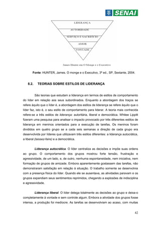42
Fonte: HUNTER, James. O monge e o Executivo, 3ª ed., SP, Sextante, 2004.
8.2. TEORIAS SOBRE ESTILOS DE LIDERANÇA
São teorias que estudam a liderança em termos de estilos de comportamento
do líder em relação aos seus subordinados. Enquanto a abordagem dos traços se
refere àquilo que o líder é, a abordagem dos estilos de liderança se refere àquilo que o
líder faz, isto é, o seu estilo de comportamento para liderar. A teoria mais conhecida
refere-se a três estilos de liderança: autoritária, liberal e democrática. Whitee Lippitt
fizeram uma pesquisa para analisar o impacto provocado por três diferentes estilos de
liderança em meninos orientados para a execução de tarefas. Os meninos foram
divididos em quatro grupo se a cada seis semanas a direção de cada grupo era
desenvolvida por líderes que utilizavam três estilos diferentes: a liderança autocrática,
a liberal (laissez-faire) e a democrática.
Liderança autocrática. O líder centraliza as decisões e impõe suas ordens
ao grupo. O comportamento dos grupos mostrou forte tensão, frustração e
agressividade, de um lado, e, de outro, nenhuma espontaneidade, nem iniciativa, nem
formação de grupos de amizade. Embora aparentemente gostassem das tarefas, não
demonstraram satisfação em relação à situação. O trabalho somente se desenvolvia
com a presença física do líder. Quando ele se ausentava, as atividades paravam e os
grupos expandiam seus sentimentos reprimidos, chegando a explosões de indisciplina
e agressividade.
Liderança liberal. O líder delega totalmente as decisões ao grupo e deixa-o
completamente à vontade e sem controle algum. Embora a atividade dos grupos fosse
intensa, a produção foi medíocre. As tarefas se desenvolviam ao acaso, com muitas
 