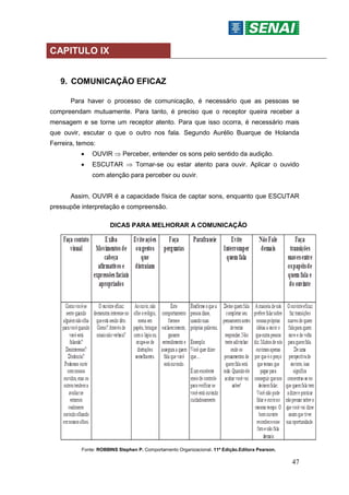 47
CAPITULO IX
9. COMUNICAÇÃO EFICAZ
Para haver o processo de comunicação, é necessário que as pessoas se
compreendam mutuamente. Para tanto, é preciso que o receptor queira receber a
mensagem e se torne um receptor atento. Para que isso ocorra, é necessário mais
que ouvir, escutar o que o outro nos fala. Segundo Aurélio Buarque de Holanda
Ferreira, temos:
 OUVIR  Perceber, entender os sons pelo sentido da audição.
 ESCUTAR  Tornar-se ou estar atento para ouvir. Aplicar o ouvido
com atenção para perceber ou ouvir.
Assim, OUVIR é a capacidade física de captar sons, enquanto que ESCUTAR
pressupõe interpretação e compreensão.
DICAS PARA MELHORAR A COMUNICAÇÃO
Fonte: ROBBINS Stephen P. Comportamento Organizacional. 11ª Edição.Editora Pearson.
 