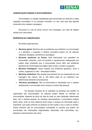 48
COMUNICAÇÃO HUMANA E SUAS BARREIRAS
Comunicação é a relação estabelecida pela transmissão de estímulos e pelas
respostas provocadas. É um processo voluntário, ou não, pelo qual dois agentes
transmitem e/ou recebem mensagens.
Comunicar é o ato de tornar comum uma mensagem, por meio de códigos
verbais e/ou não-verbais.
BARREIRAS NA COMUNICAÇÃO
No âmbito organizacional:
 Barreiras gerais: Barreiras são os problemas que interferem na comunicação
e a dificultam, e prejudica a eficácia comutativa podem ser de natureza
mecânica, fisiológica, semântica ou psicológica.
 Barreiras mecânicas ou físicas: Está relacionada com aparelhos de
transmissão, ambiente, como os barulhos e equipamentos inadequados que
podem estar impedindo que a comunicação ocorra além dos problemas
genéticos de má formação dos órgãos vitais na fala, a surdes ou gagueira.
 Barreiras fisiológicas: Dizem respeito aos problemas genéticos, como a
surdez, a gagueira e a não – articulação fonética.
 Barreiras semânticas: São aquelas que decorrem do uso inadequado de uma
linguagem não comum; Isto é, não fazem parte de um repertorio num
determinado ambiente comunicacional.
 Barreiras psicológicas: São os preconceitos e estereotipo que a acabam
prejudicando a comunicação como crença e a cultura das pessoas.
Há diversas maneiras de se classificar as barreiras que existem na
organização das comunicações. As pessoas podem facilitar ou dificultar as
comunicações, depende do ponto de vista de cada um para interpretar determinado
texto, isto e barreira pessoal. As barreiras administrativas e burocráticas também
fazem parte, onde se inclui distancia física posse e excesso de informação (esta é
importante, pois pode confundir as pessoas se não souber o que e certo ou errado).
Outras barreiras são as comunicações incompletas ou parciais que podem ser
encontradas nas informações fragmentadas, distorcidas, não transmitidas, etc.,
destacam outras barreiras, tais como:
 